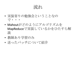 流れ
• 実装寄りの勉強会ということなの
  で・・・
• Mahoutがどのようにアルゴリズムを
  MapReduceで実装しているかをひたすら解
  説
• 教師あり学習のみ
• 送ったパッチについて紹介
 