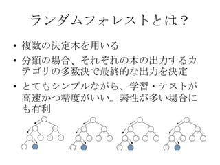 ランダムフォレストとは？
• 複数の決定木を用いる
• 分類の場合、それぞれの木の出力するカ
  テゴリの多数決で最終的な出力を決定
• とてもシンプルながら、学習・テストが
  高速かつ精度がいい。素性が多い場合に
  も有利
 