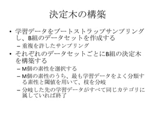 決定木の構築
• 学習データをブートストラップサンプリング
  し、B組のデータセットを作成する
 – 重複を許したサンプリング
• それぞれのデータセットごとにB組の決定木
  を構築する
 – M個の素性を選択する
 – M個の素性のうち、最も学習データをよく分類す
   る素性と閾値を用いて、枝を分岐
 – 分岐した先の学習データがすべて同じカテゴリに
   属していれば終了
 
