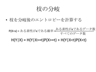 枝の分岐
• 枝を分岐後のエントロピーを計算する

                      ある素性がxであるデータ数
P(X=x) = ある素性がxである確率 =
                       すべてのデータ数

 H(Y|X) = H(Y|X>=t)P(X>=t) + H(Y|X<t)P(X<t)
 