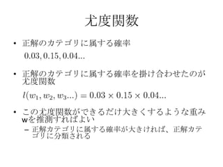 尤度関数
• 正解のカテゴリに属する確率


• 正解のカテゴリに属する確率を掛け合わせたのが
  尤度関数


• この尤度関数ができるだけ大きくするような重み
  wを推測すればよい
 – 正解カテゴリに属する確率が大きければ、正解カテ
   ゴリに分類される
 