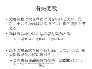 損失関数
• 尤度関数は大きければ大きいほどよかった
  が、小さくなればなるほどよい損失関数を考
  える
• 掛け算は扱いにくいので対数をとる



• 以下の更新式を繰り返し適用していけば、損
  失関数が最小値に近づく
  – この更新を確率的勾配降下法(SGD)という
 