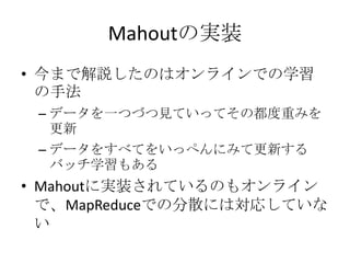 Mahoutの実装
• 今まで解説したのはオンラインでの学習
  の手法
 – データを一つづつ見ていってその都度重みを
   更新
 – データをすべてをいっぺんにみて更新する
   バッチ学習もある
• Mahoutに実装されているのもオンライン
  で、MapReduceでの分散には対応していな
  い
 