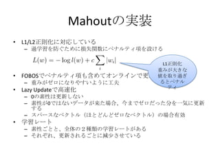 Mahoutの実装
• L1/L2正則化に対応している
  – 過学習を防ぐために損失関数にペナルティ項を設ける

                              L1正則化
                             重みが大きな
• FOBOSでペナルティ項も含めてオンラインで更新   値を取り過ぎ
  – 重みがゼロになりやすいように工夫         るとペナル
                                ティ
• Lazy Updateで高速化
  – 0の素性は更新しない
  – 素性が0ではないデータが来た場合、今までゼロだった分を一気に更新
    する
  – スパースなベクトル（ほとどんどゼロなベクトル）の場合有効
• 学習レート
  – 素性ごとと、全体の２種類の学習レートがある
  – それぞれ、更新されるごとに減少させている
 