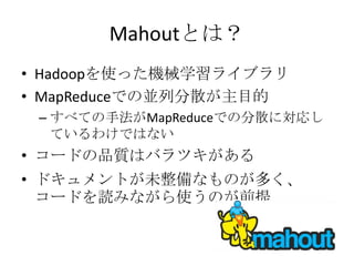 Mahoutとは？
• Hadoopを使った機械学習ライブラリ
• MapReduceでの並列分散が主目的
 – すべての手法がMapReduceでの分散に対応し
   ているわけではない
• コードの品質はバラツキがある
• ドキュメントが未整備なものが多く、
  コードを読みながら使うのが前提
 