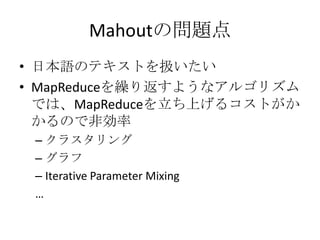 Mahoutの問題点
• 日本語のテキストを扱いたい
• MapReduceを繰り返すようなアルゴリズム
  では、MapReduceを立ち上げるコストがか
  かるので非効率
 – クラスタリング
 – グラフ
 – Iterative Parameter Mixing
 …
 