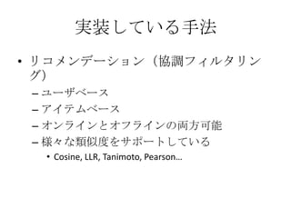 実装している手法
• リコメンデーション（協調フィルタリン
  グ）
 – ユーザベース
 – アイテムベース
 – オンラインとオフラインの両方可能
 – 様々な類似度をサポートしている
  • Cosine, LLR, Tanimoto, Pearson…
 