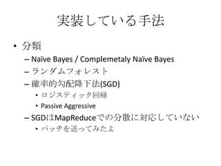実装している手法
• 分類
 – Naïve Bayes / Complemetaly Naïve Bayes
 – ランダムフォレスト
 – 確率的勾配降下法(SGD)
   • ロジスティック回帰
   • Passive Aggressive
 – SGDはMapReduceでの分散に対応していない
   • パッチを送ってみたよ
 
