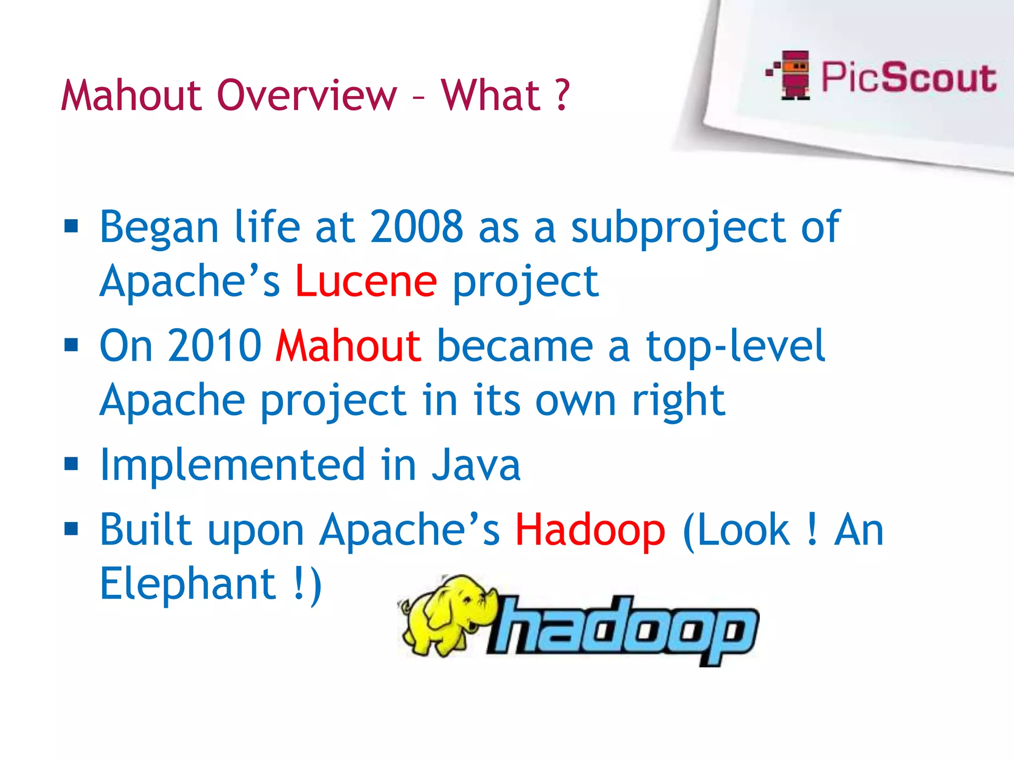 Mahout Overview – What ?


 Began life at 2008 as a subproject of
  Apache’s Lucene project
 On 2010 Mahout became a top-level
  Apache project in its own right
 Implemented in Java
 Built upon Apache’s Hadoop (Look ! An
  Elephant !)
 