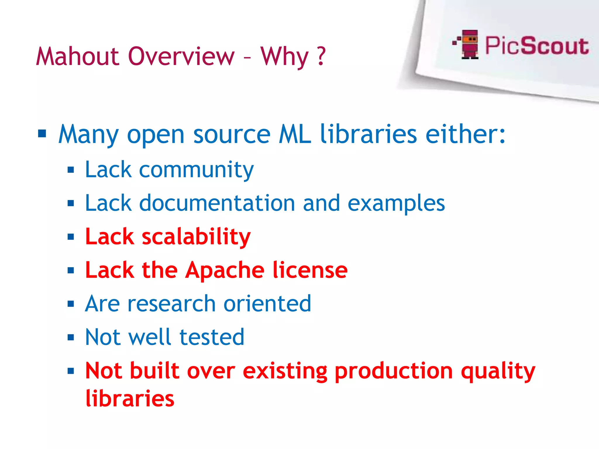 Mahout Overview – Why ?


 Many open source ML libraries either:
   Lack community
   Lack documentation and examples
   Lack scalability
   Lack the Apache license
   Are research oriented
   Not well tested
   Not built over existing production quality
    libraries
 
