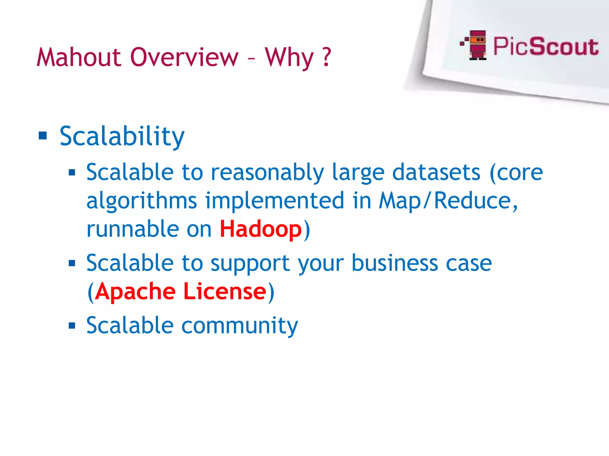 Mahout Overview – Why ?


 Scalability
   Scalable to reasonably large datasets (core
    algorithms implemented in Map/Reduce,
    runnable on Hadoop)
   Scalable to support your business case
    (Apache License)
   Scalable community
 