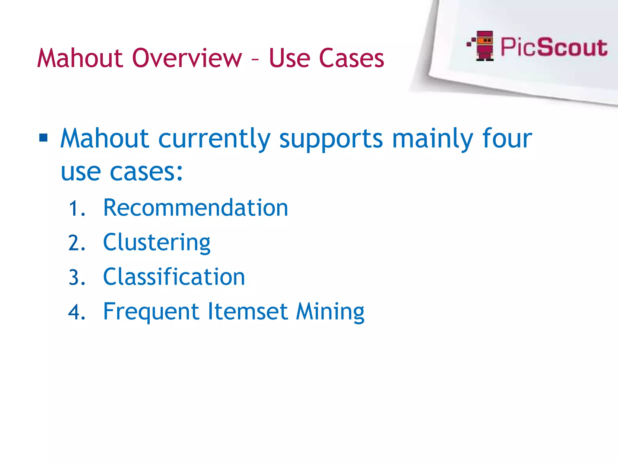 Mahout Overview – Use Cases


 Mahout currently supports mainly four
  use cases:
  1. Recommendation
  2. Clustering
  3. Classification
  4. Frequent Itemset Mining
 