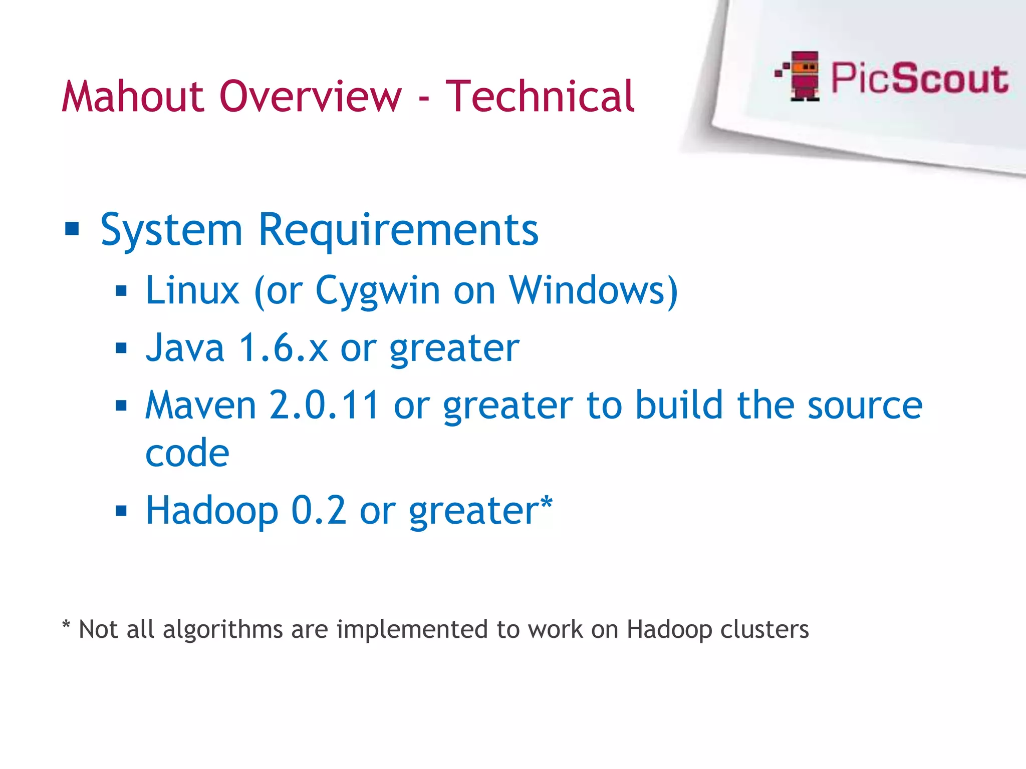 Mahout Overview - Technical


 System Requirements
     Linux (or Cygwin on Windows)
     Java 1.6.x or greater
     Maven 2.0.11 or greater to build the source
      code
     Hadoop 0.2 or greater*


* Not all algorithms are implemented to work on Hadoop clusters
 