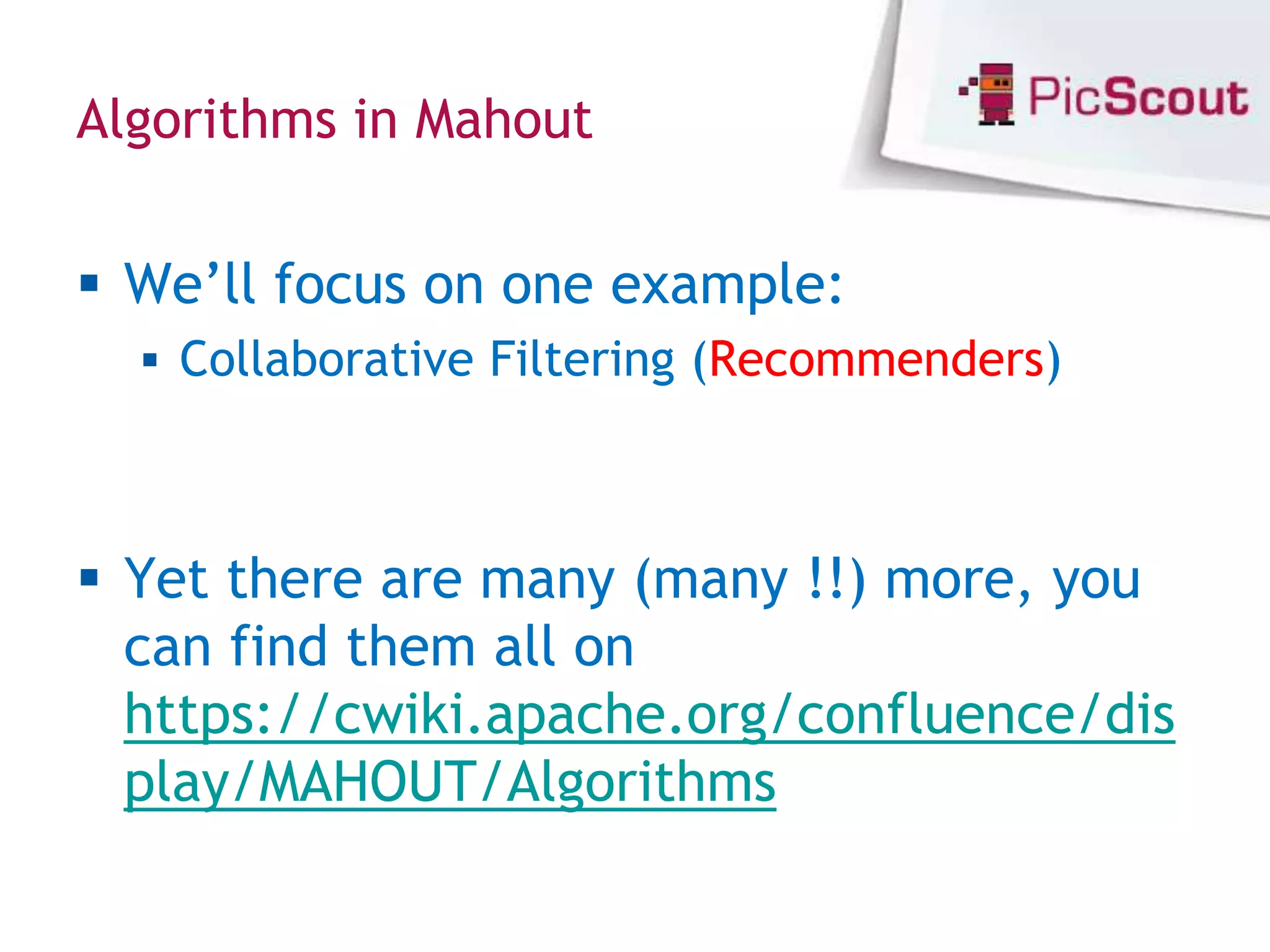 Algorithms in Mahout


 We’ll focus on one example:
   Collaborative Filtering (Recommenders)



 Yet there are many (many !!) more, you
  can find them all on
  https://cwiki.apache.org/confluence/dis
  play/MAHOUT/Algorithms
 