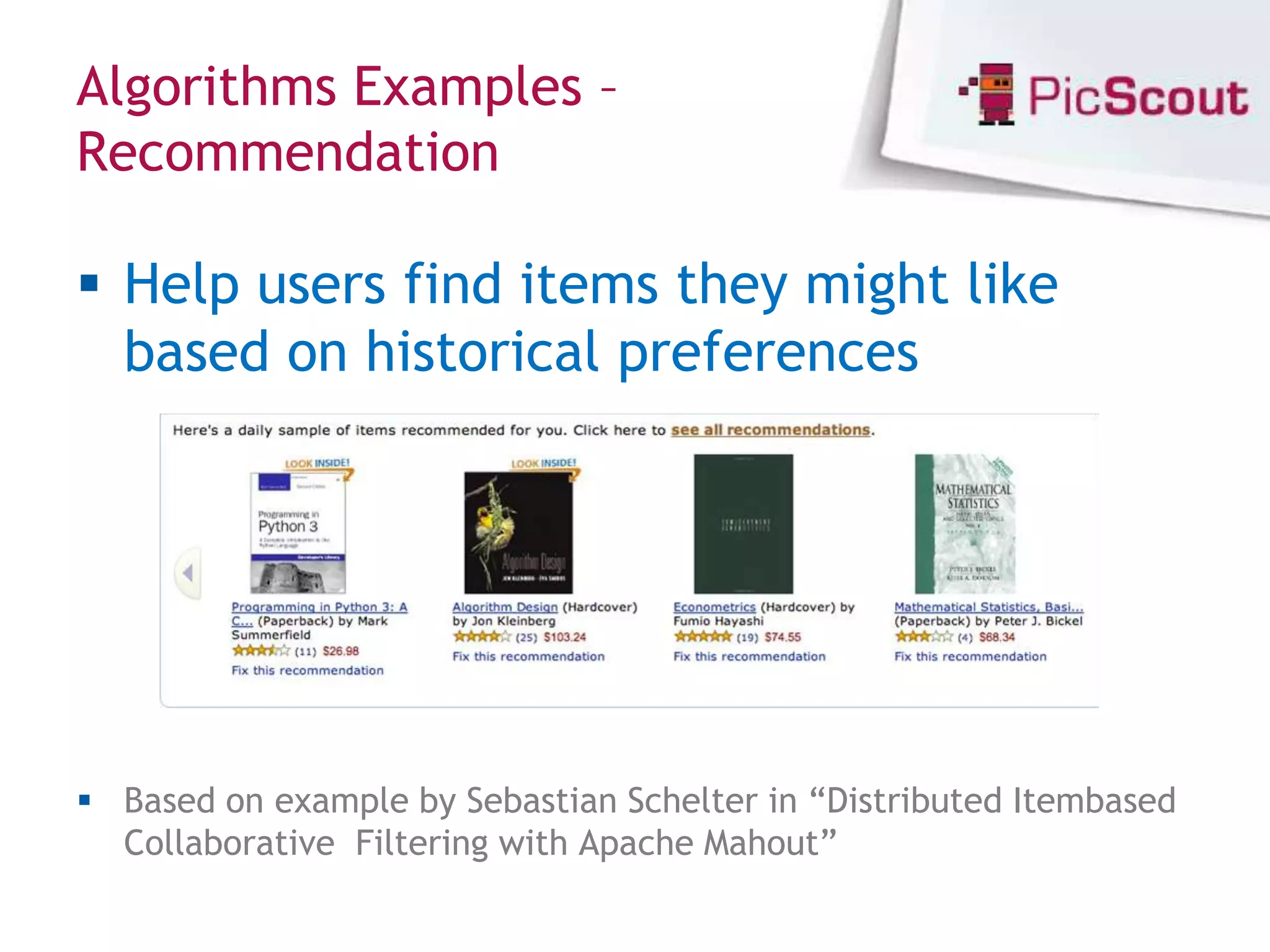 Algorithms Examples –
Recommendation

 Help users find items they might like
  based on historical preferences




 Based on example by Sebastian Schelter in “Distributed Itembased
  Collaborative Filtering with Apache Mahout”
 