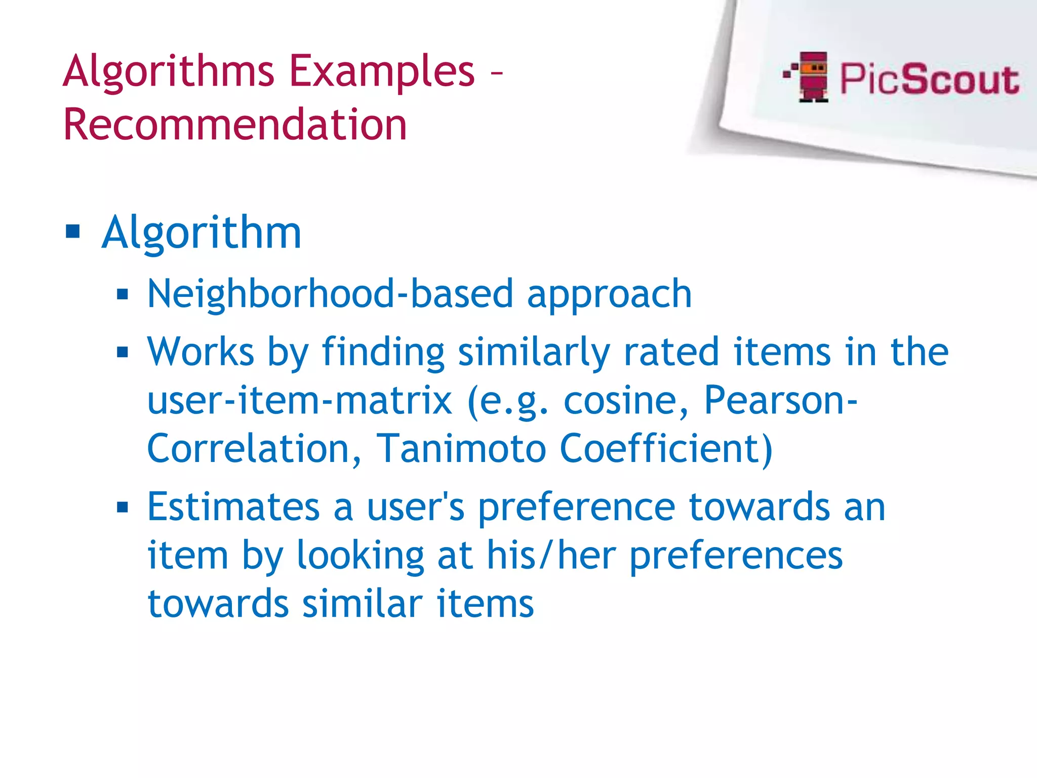 Algorithms Examples –
Recommendation

 Algorithm
   Neighborhood-based approach
   Works by finding similarly rated items in the
    user-item-matrix (e.g. cosine, Pearson-
    Correlation, Tanimoto Coefficient)
   Estimates a user's preference towards an
    item by looking at his/her preferences
    towards similar items
 