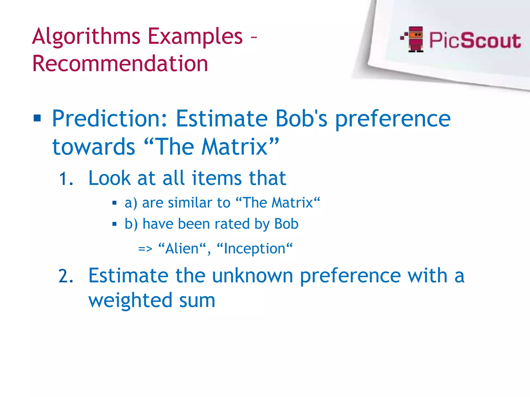 Algorithms Examples –
Recommendation

 Prediction: Estimate Bob's preference
  towards “The Matrix”
  1. Look at all items that
        a) are similar to “The Matrix“
        b) have been rated by Bob
           => “Alien“, “Inception“
  2. Estimate the unknown preference with a
     weighted sum
 