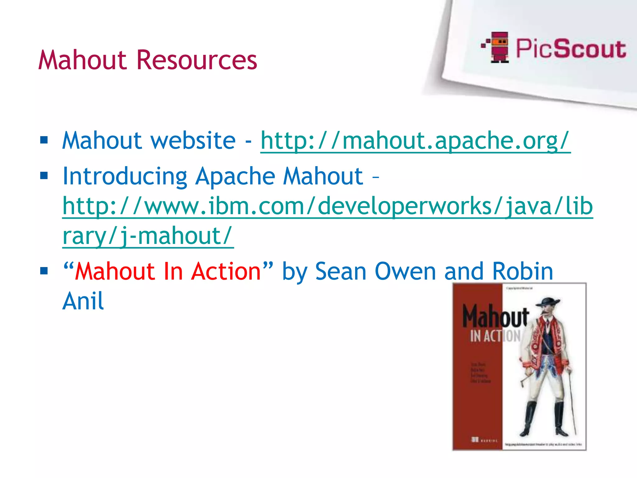 Mahout Resources

 Mahout website - http://mahout.apache.org/
 Introducing Apache Mahout –
  http://www.ibm.com/developerworks/java/lib
  rary/j-mahout/
 “Mahout In Action” by Sean Owen and Robin
  Anil
 