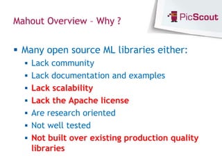 Mahout Overview – Why ?


 Many open source ML libraries either:
   Lack community
   Lack documentation and examples
   Lack scalability
   Lack the Apache license
   Are research oriented
   Not well tested
   Not built over existing production quality
    libraries
 