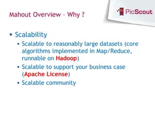 Mahout Overview – Why ?


 Scalability
   Scalable to reasonably large datasets (core
    algorithms implemented in Map/Reduce,
    runnable on Hadoop)
   Scalable to support your business case
    (Apache License)
   Scalable community
 