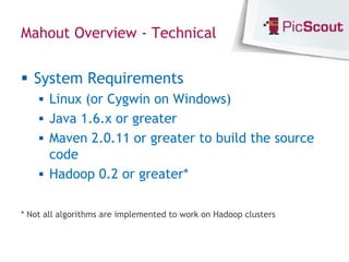 Mahout Overview - Technical


 System Requirements
     Linux (or Cygwin on Windows)
     Java 1.6.x or greater
     Maven 2.0.11 or greater to build the source
      code
     Hadoop 0.2 or greater*


* Not all algorithms are implemented to work on Hadoop clusters
 
