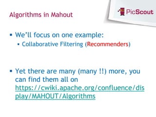 Algorithms in Mahout


 We’ll focus on one example:
   Collaborative Filtering (Recommenders)



 Yet there are many (many !!) more, you
  can find them all on
  https://cwiki.apache.org/confluence/dis
  play/MAHOUT/Algorithms
 