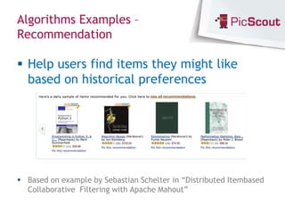 Algorithms Examples –
Recommendation

 Help users find items they might like
  based on historical preferences




 Based on example by Sebastian Schelter in “Distributed Itembased
  Collaborative Filtering with Apache Mahout”
 
