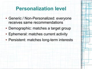 Personalization level
●

Generic / Non-Personalized: everyone
receives same recommendations

●

Demographic: matches a target group

●

Ephemeral: matches current activity

●

Persistent: matches long-term interests

 