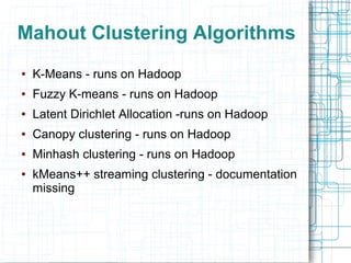 Mahout Clustering Algorithms
●

K-Means - runs on Hadoop

●

Fuzzy K-means - runs on Hadoop

●

Latent Dirichlet Allocation -runs on Hadoop

●

Canopy clustering - runs on Hadoop

●

Minhash clustering - runs on Hadoop

●

kMeans++ streaming clustering - documentation
missing

 