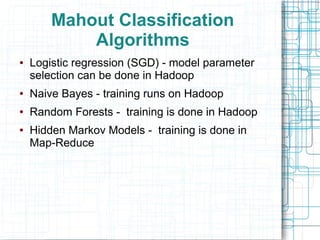 Mahout Classification
Algorithms
●

Logistic regression (SGD) - model parameter
selection can be done in Hadoop

●

Naive Bayes - training runs on Hadoop

●

Random Forests - training is done in Hadoop

●

Hidden Markov Models - training is done in
Map-Reduce

 
