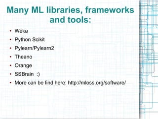 Many ML libraries, frameworks
and tools:
●

Weka

●

Python Scikit

●

Pylearn/Pylearn2

●

Theano

●

Orange

●

SSBrain :)

●

More can be find here: http://mloss.org/software/

 