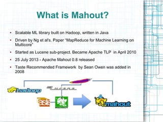 What is Mahout?
●

●

Scalable ML library built on Hadoop, written in Java
Driven by Ng et al's. Paper “MapReduce for Machine Learning on
Multicore”

●

Started as Lucene sub-project. Became Apache TLP in April 2010

●

25 July 2013 - Apache Mahout 0.8 released

●

Taste Recommended Framework by Sean Owen was added in
2008

 