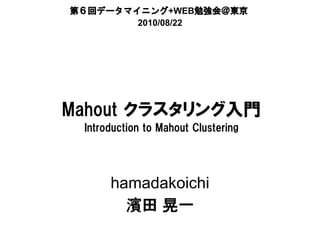 第６回データマイニング+WEB勉強会＠東京
        2010/08/22




Mahout クラスタリング入門
 Introduction to Mahout Clustering




      hamadakoichi
        濱田 晃一
 