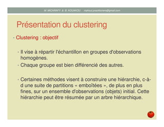 Présentation du clustering
• Clustering : objectif
• Il vise à répartir l'échantillon en groupes d'observations
homogènes.
• Chaque groupe est bien différencié des autres.
• Certaines méthodes visent à construire une hiérarchie, c-à-
d une suite de partitions « emboîtées », de plus en plus
fines, sur un ensemble d'observations (objets) initial. Cette
hiérarchie peut être résumée par un arbre hiérarchique.
Mustapha MICHRAFY & Bernard KOUAKOU datascience.km@gmail.com
 