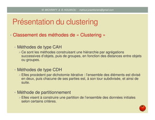 Présentation du clustering
• Classement des méthodes de « Clustering »
• Méthodes de type CAH
Ce sont les méthodes construisant une hiérarchie par agrégations
successives d’objets, puis de groupes, en fonction des distances entre objets
ou groupes.
• Méthodes de type CDH
Elles procèdent par dichotomie itérative : l’ensemble des éléments est divisé
en deux, puis chacune de ses parties est, à son tour subdivisée, et ainsi de
suite.
• Méthode de partitionnement
Elles visent à construire une partition de l’ensemble des données initiales
selon certains critères.
Mustapha MICHRAFY & Bernard KOUAKOU datascience.km@gmail.com
 