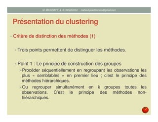 Présentation du clustering
• Critère de distinction des méthodes (1)
• Trois points permettent de distinguer les méthodes.
• Point 1 : Le principe de construction des groupes
Procéder séquentiellement en regroupant les observations les
plus « semblables » en premier lieu ; c’est le principe des
méthodes hiérarchiques.
Ou regrouper simultanément en k groupes toutes les
observations. C’est le principe des méthodes non-
hiérarchiques.
Mustapha MICHRAFY & Bernard KOUAKOU datascience.km@gmail.com
 