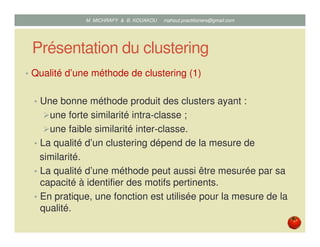 Présentation du clustering
• Qualité d’une méthode de clustering (1)
• Une bonne méthode produit des clusters ayant :
une forte similarité intra‐classe ;
une faible similarité inter‐classe.
• La qualité d’un clustering dépend de la mesure de
similarité.
• La qualité d’une méthode peut aussi être mesurée par sa
capacité à identifier des motifs pertinents.
• En pratique, une fonction est utilisée pour la mesure de la
qualité.
Mustapha MICHRAFY & Bernard KOUAKOU datascience.km@gmail.com
 