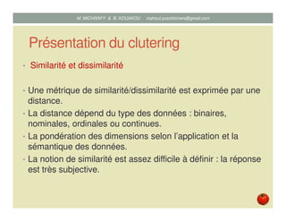 Présentation du clutering
• Similarité et dissimilarité
• Une métrique de similarité/dissimilarité est exprimée par une
distance.
• La distance dépend du type des données : binaires,
nominales, ordinales ou continues.
• La pondération des dimensions selon l’application et la
sémantique des données.
• La notion de similarité est assez difficile à définir : la réponse
est très subjective.
Mustapha MICHRAFY & Bernard KOUAKOU datascience.km@gmail.com
 