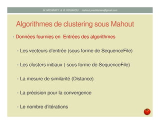 Algorithmes de clustering sous Mahout
• Données fournies en Entrées des algorithmes
• Les vecteurs d’entrée (sous forme de SequenceFile)
• Les clusters initiaux ( sous forme de SequenceFile)
• La mesure de similarité (Distance)
• La précision pour la convergence
• Le nombre d’itérations
Mustapha MICHRAFY & Bernard KOUAKOU datascience.km@gmail.com
 