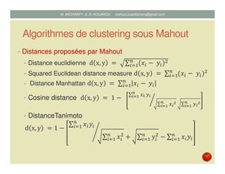 Algorithmes de clustering sous Mahout
• Distances proposées par Mahout
• Distance euclidienne d x, y 	ൌ	 ∑ ሺ‫ݔ‬௜ െ	‫ݕ‬௜ሻଶ௡
௜ୀଵ
• Squared Euclidean distance measure d x, y 	ൌ	∑ ሺ‫ݔ‬௜ െ	‫ݕ‬௜ሻଶ௡
௜ୀଵ
• Distance Manhattan d x, y 	ൌ	∑ ‫ݔ‬௜ െ	‫ݕ‬௜
௡
௜ୀଵ
• Cosine distance d x, y 	ൌ 	1 െ		
∑ ௫೔	௬೔
೙
೔సభ
∑ ௫೔
మ೙
೔సభ 	 ∑ ௬೔
మ೙
೔సభ
൘
• DistanceTanimoto
d x, y 	ൌ 1 െ
∑ ‫ݔ‬௜‫ݕ‬௜
௡
௜ୀଵ
∑ ‫ݔ‬௜
ଶ௡
௜ୀଵ ൅ ∑ ‫ݕ‬௜
ଶ௡
௜ୀଵ െ ∑ ‫ݔ‬௜‫ݕ‬௜
௡
௜ୀଵ
൙
Mustapha MICHRAFY & Bernard KOUAKOU datascience.km@gmail.com
 