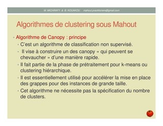 Algorithmes de clustering sous Mahout
• Algorithme de Canopy : principe
• C’est un algorithme de classification non supervisé.
• Il vise à construire un des canopy « qui peuvent se
chevaucher » d’une manière rapide.
• Il fait partie de la phase de prétraitement pour k-means ou
clustering hiérarchique.
• Il est essentiellement utilisé pour accélérer la mise en place
des grappes pour des instances de grande taille.
• Cet algorithme ne nécessite pas la spécification du nombre
de clusters.
Mustapha MICHRAFY & Bernard KOUAKOU datascience.km@gmail.com
 