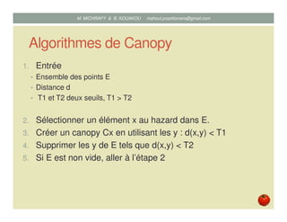 Algorithmes de Canopy
1. Entrée
• Ensemble des points E
• Distance d
• T1 et T2 deux seuils, T1 > T2
2. Sélectionner un élément x au hasard dans E.
3. Créer un canopy Cx en utilisant les y : d(x,y) < T1
4. Supprimer les y de E tels que d(x,y) < T2
5. Si E est non vide, aller à l’étape 2
Mustapha MICHRAFY & Bernard KOUAKOU datascience.km@gmail.com
 