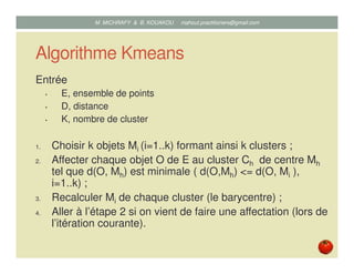 Algorithme Kmeans
Entrée
• E, ensemble de points
• D, distance
• K, nombre de cluster
1. Choisir k objets Mi (i=1..k) formant ainsi k clusters ;
2. Affecter chaque objet O de E au cluster Ch de centre Mh
tel que d(O, Mh) est minimale ( d(O,Mh) <= d(O, Mi ),
i=1..k) ;
3. Recalculer Mi de chaque cluster (le barycentre) ;
4. Aller à l’étape 2 si on vient de faire une affectation (lors de
l’itération courante).
Mustapha MICHRAFY & Bernard KOUAKOU datascience.km@gmail.com
 
