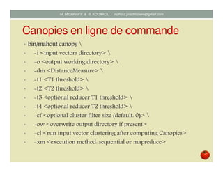Canopies en ligne de commande
• bin/mahout canopybin/mahout canopybin/mahout canopybin/mahout canopy 
• i <input vectors directory> 
• o <output working directory> 
• dm <DistanceMeasure> 
• t1 <T1 threshold> 
• t2 <T2 threshold> 
• t3 <optional reducer T1 threshold> 
• t4 <optional reducer T2 threshold> 
• cf <optional cluster filter size (default: 0)> 
• ow <overwrite output directory if present>
• cl <run input vector clustering after computing Canopies>
• xm <execution method: sequential or mapreduce>
Mustapha MICHRAFY & Bernard KOUAKOU datascience.km@gmail.com
 