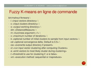 Fuzzy K-means en ligne de commande
bin/mahout fkmeans 
• -i <input vectors directory> 
• -c <input clusters directory> 
• -o <output working directory> 
• -dm <DistanceMeasure> 
• -m <fuzziness argument >1> 
• -x <maximum number of iterations> 
• -k <optional number of initial clusters to sample from input vectors> 
• -cd <optional convergence delta. Default is 0.5> 
• -ow <overwrite output directory if present>
• -cl <run input vector clustering after computing Clusters>
• -e <emit vectors to most likely cluster during clustering>
• -t <threshold to use for clustering if -e is false>
• -xm <execution method: sequential or mapreduce>
Mustapha MICHRAFY & Bernard KOUAKOU datascience.km@gmail.com
 