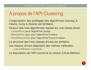 A propos de l’API Clustering
• L’organisation des packages des algorithmes (canopy, k-
means, fuzzy k-means) est similaire.
• Chacun des trois algorithmes repose sur une classe driver
CanopyDriver pour l’algorithme canopy
KMeansDriver pour pour l’algorithme k-means
FuzzyKMeansDriver pour l’algorithme Fuzzy K-means
• La structure des trois classes drivers est similaire.
• Les classes drivers disposent des mêmes méthodes :
run, buildcluster, clusterData
• La description de l’API concerne la version 0.9 de Mahout.
Mustapha MICHRAFY & Bernard KOUAKOU datascience.km@gmail.com
 