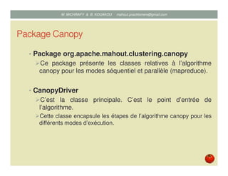 Package Canopy
• Package org.apache.mahout.clustering.canopy
Ce package présente les classes relatives à l’algorithme
canopy pour les modes séquentiel et parallèle (mapreduce).
• CanopyDriver
C’est la classe principale. C’est le point d’entrée de
l’algorithme.
Cette classe encapsule les étapes de l’algorithme canopy pour les
différents modes d’exécution.
Mustapha MICHRAFY & Bernard KOUAKOU datascience.km@gmail.com
 