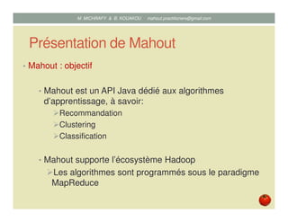 Présentation de Mahout
• Mahout : objectif
• Mahout est un API Java dédié aux algorithmes
d’apprentissage, à savoir:
Recommandation
Clustering
Classification
• Mahout supporte l’écosystème Hadoop
Les algorithmes sont programmés sous le paradigme
MapReduce
Mustapha MICHRAFY & Bernard KOUAKOU datascience.km@gmail.com
 
