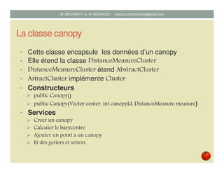 La classe canopy
• Cette classe encapsule les données d’un canopy
• Elle étend la classe DistanceMeasureCluster
• DistanceMeasureCluster étend AbstractCluster
• AstractCluster implémente Cluster
• Constructeurs
public Canopy()
public Canopy(Vector center, int canopyId, DistanceMeasure measure)
• Services
Creer un canopy
Calculer le barycentre
Ajouter un point a un canopy
Et des getters et setters
Mustapha MICHRAFY & Bernard KOUAKOU datascience.km@gmail.com
 