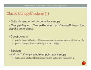 Classe CanopyClusterer (1)
• Cette classe permet de gérer les canopy
• CanopyMapper, CanopyReducer et CanopyDrivers font
appel à cette classe.
• Constructeurs
public CanopyClusterer(DistanceMeasure measure, double t1, double t2)
public CanopyClusterer(Configuration config)
• Services
• addPointToCanopie ajoute un point aux canopy
public void addPointToCanopies(Vector, Collection<Canopy> )
Mustapha MICHRAFY & Bernard KOUAKOU datascience.km@gmail.com
 